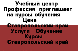 Учебный центр «Профессия» приглашает на курсы обучения:  › Цена ­ 100 - Ставропольский край Услуги » Обучение. Курсы   . Ставропольский край